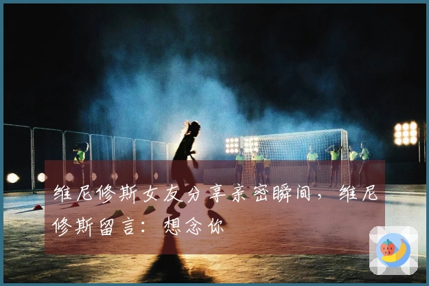 维尼修斯女友分享亲密瞬间,维尼修斯留言:想念你