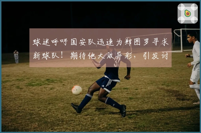 球迷呼吁国安队迅速为郑图罗寻求新球队！期待他大放异彩，引发讨论