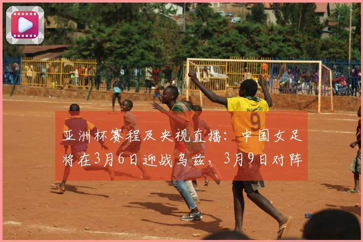 亚洲杯赛程及央视直播：中国女足将在3月6日迎战乌兹，3月9日对阵朝鲜