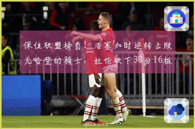 保住联盟榜首！活塞加时逆转击败无哈登的骑士，杜伦砍下33分16板，三人累计六次犯规