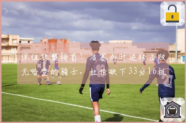 保住联盟榜首！活塞加时逆转击败无哈登的骑士，杜伦砍下33分16板，三人累计六次犯规