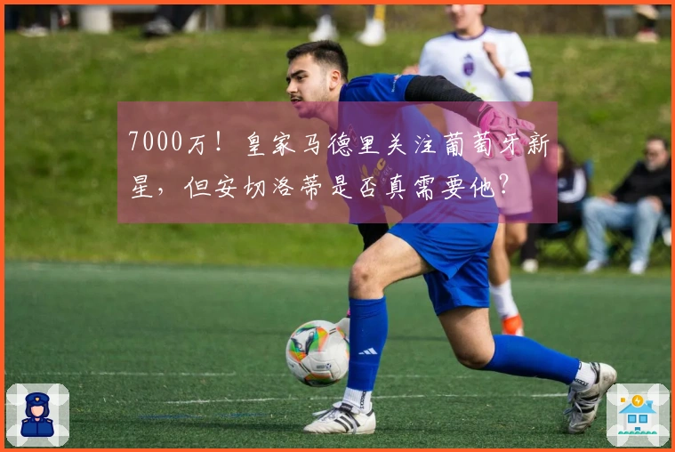 7000万！皇家马德里关注葡萄牙新星，但安切洛蒂是否真需要他？