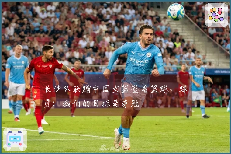 长沙队获赠中国女篮签名篮球，球员：我们的目标是夺冠