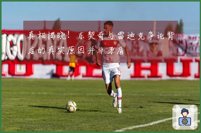 真相揭晓！东契奇与雷迪克争论背后的真实原因并非矛盾