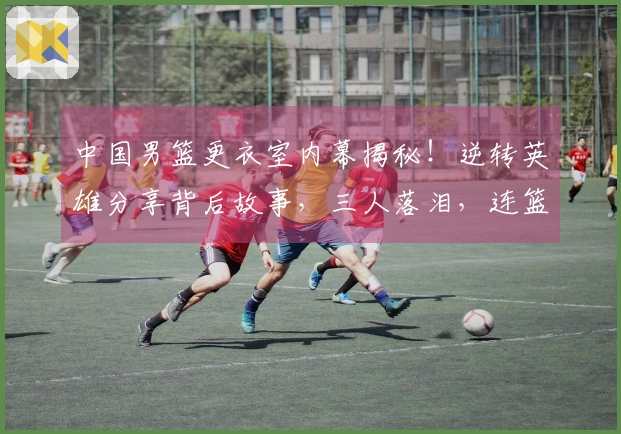 中国男篮更衣室内幕揭秘！逆转英雄分享背后故事，三人落泪，连篮协主席也难掩情绪