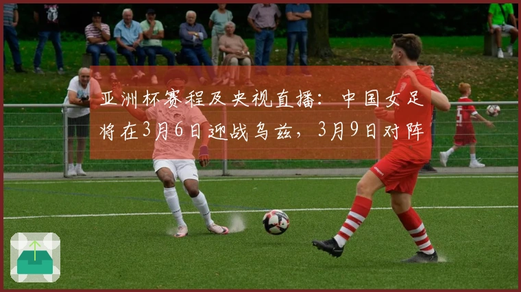 亚洲杯赛程及央视直播：中国女足将在3月6日迎战乌兹，3月9日对阵朝鲜