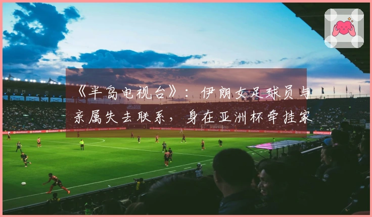 《半岛电视台》：伊朗女足球员与亲属失去联系，身在亚洲杯牵挂家乡安危