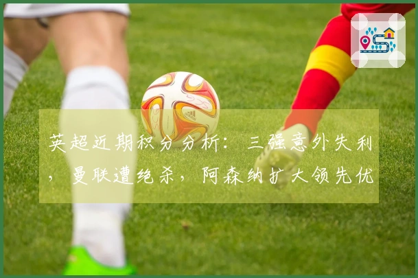 英超近期积分分析：三强意外失利，曼联遭绝杀，阿森纳扩大领先优势