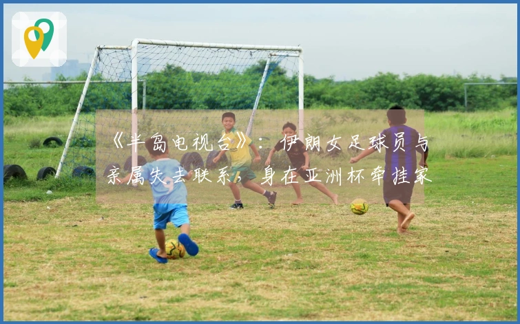 《半岛电视台》：伊朗女足球员与亲属失去联系，身在亚洲杯牵挂家乡安危