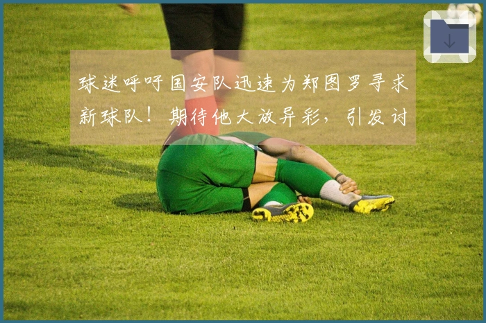 球迷呼吁国安队迅速为郑图罗寻求新球队！期待他大放异彩，引发讨论
